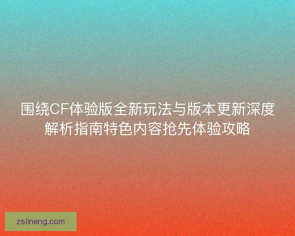 围绕CF体验版全新玩法与版本更新深度解析指南特色内容抢先体验攻略